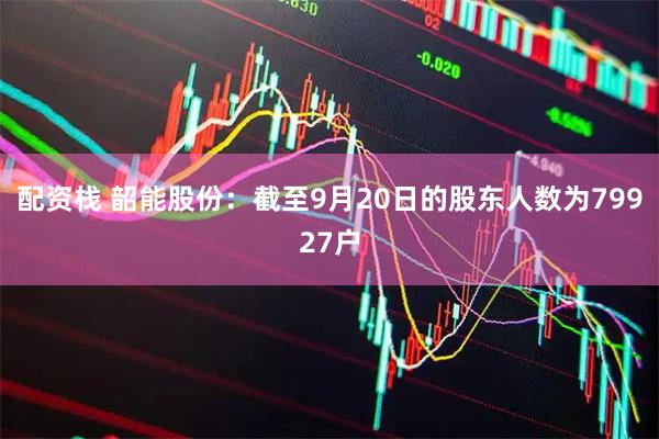 配资栈 韶能股份：截至9月20日的股东人数为79927户