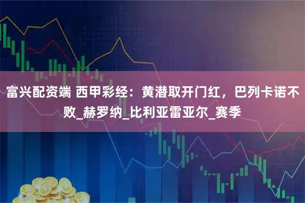 富兴配资端 西甲彩经：黄潜取开门红，巴列卡诺不败_赫罗纳_比利亚雷亚尔_赛季