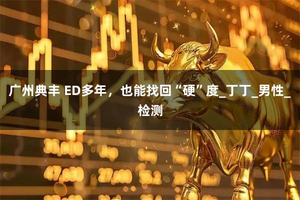 广州典丰 ED多年，也能找回“硬”度_丁丁_男性_检测