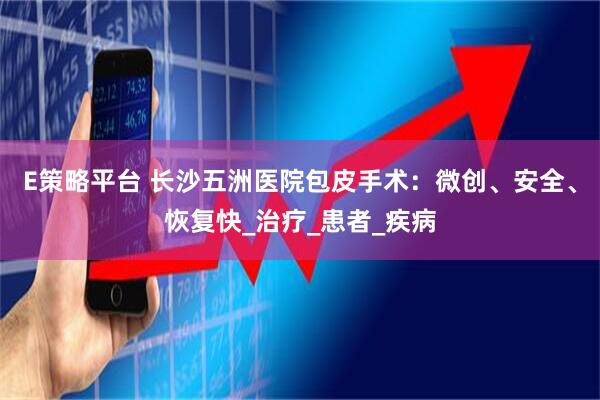 E策略平台 长沙五洲医院包皮手术：微创、安全、恢复快_治疗_患者_疾病