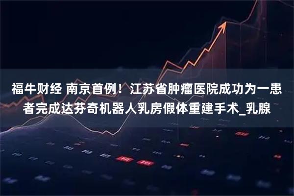 福牛财经 南京首例！江苏省肿瘤医院成功为一患者完成达芬奇机器人乳房假体重建手术_乳腺