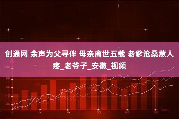 创通网 余声为父寻伴 母亲离世五载 老爹沧桑惹人疼_老爷子_安徽_视频