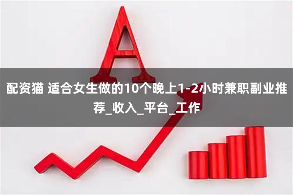 配资猫 适合女生做的10个晚上1-2小时兼职副业推荐_收入_平台_工作