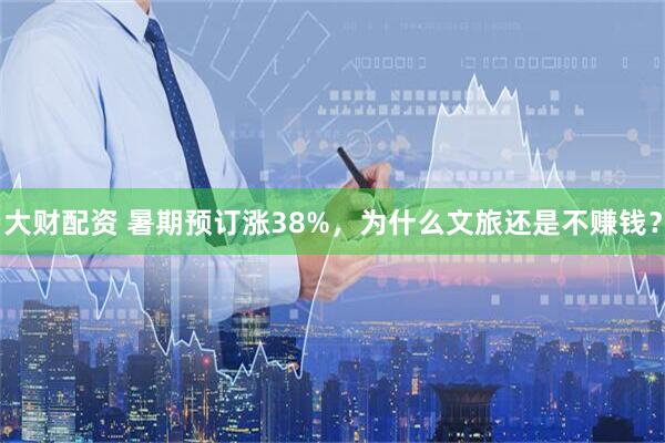 大财配资 暑期预订涨38%，为什么文旅还是不赚钱？