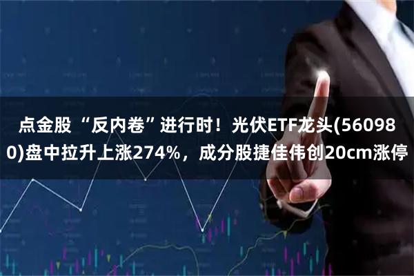 点金股 “反内卷”进行时！光伏ETF龙头(560980)盘中拉升上涨274%，成分股捷佳伟创20cm涨停