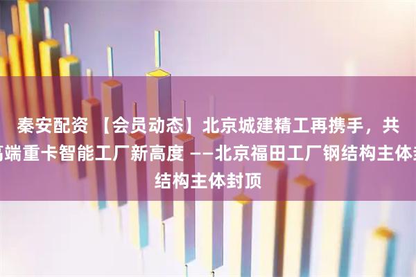 秦安配资 【会员动态】北京城建精工再携手，共筑高端重卡智能工厂新高度 ——北京福田工厂钢结构主体封顶