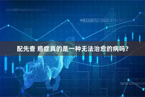 配先查 癌症真的是一种无法治愈的病吗？