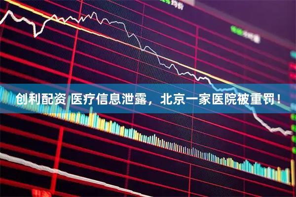 创利配资 医疗信息泄露，北京一家医院被重罚！