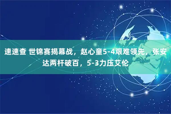 速速查 世锦赛揭幕战，赵心童5-4艰难领先，张安达两杆破百，5-3力压艾伦