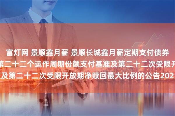 富灯网 景顺鑫月薪 景顺长城鑫月薪定期支付债券型证券投资基金关于确定第二十二个运作周期份额支付基准及第二十二次受限开放期净赎回最大比例的公告20250717