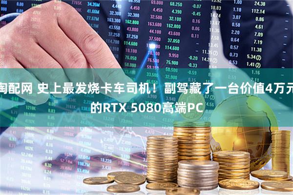 淘配网 史上最发烧卡车司机！副驾藏了一台价值4万元的RTX 5080高端PC