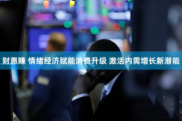 财惠赚 情绪经济赋能消费升级 激活内需增长新潜能
