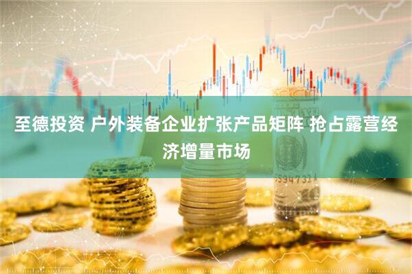 至德投资 户外装备企业扩张产品矩阵 抢占露营经济增量市场