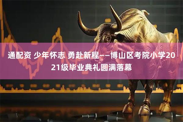通配资 少年怀志 勇赴新程——博山区考院小学2021级毕业典礼圆满落幕