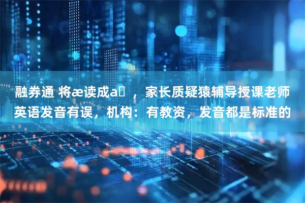 融券通 将æ读成aɪ，家长质疑猿辅导授课老师英语发音有误，机构：有教资，发音都是标准的