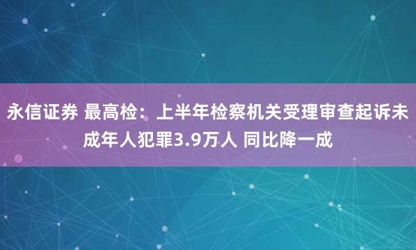 永信证券 最高检：上半年检察机关受理审查起诉未成年人犯罪3.9万人 同比降一成