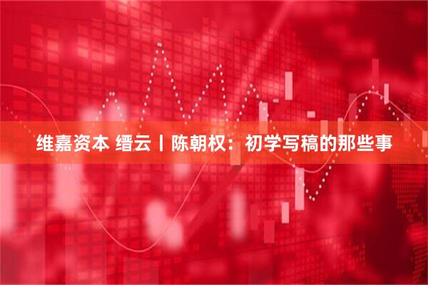 维嘉资本 缙云丨陈朝权：初学写稿的那些事